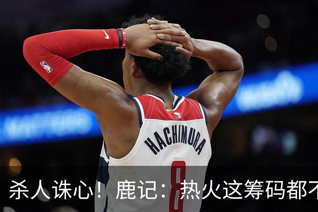 杀人诛心！鹿记：热火这筹码都不够换利拉德的 更何况是字母哥？